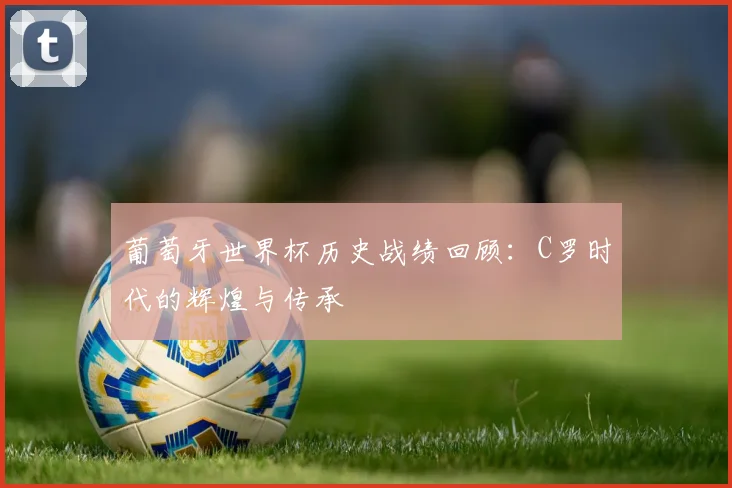 葡萄牙世界杯历史战绩回顾：C罗时代的辉煌与传承