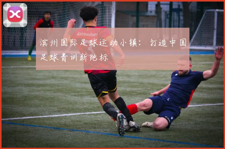 滨州国际足球运动小镇：打造中国足球青训新地标