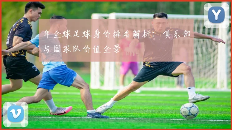 年全球足球身价排名解析:俱乐部与国家队价值全景