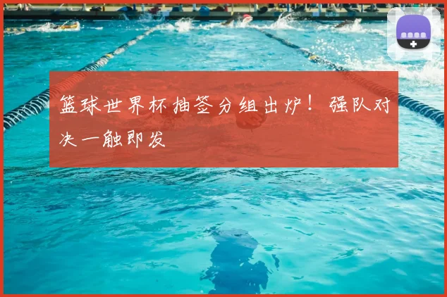 篮球世界杯抽签分组出炉！强队对决一触即发