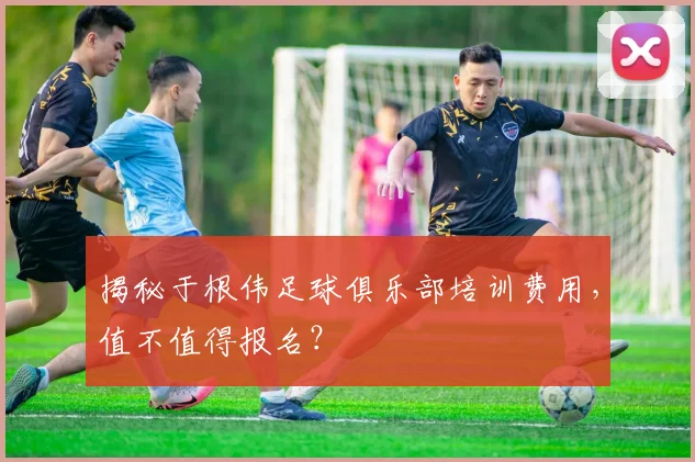 揭秘于根伟足球俱乐部培训费用，值不值得报名？